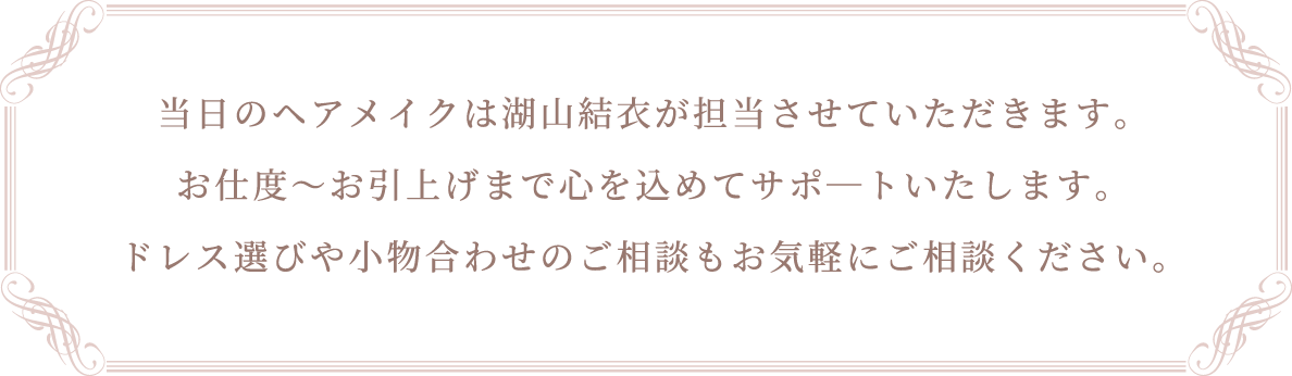 当日のヘアメイクは湖山結衣が担当させていただきます。お仕度～お引上げまで心を込めてサポ―トいたします。ドレス選びや小物合わせのご相談もお気軽にご相談ください。